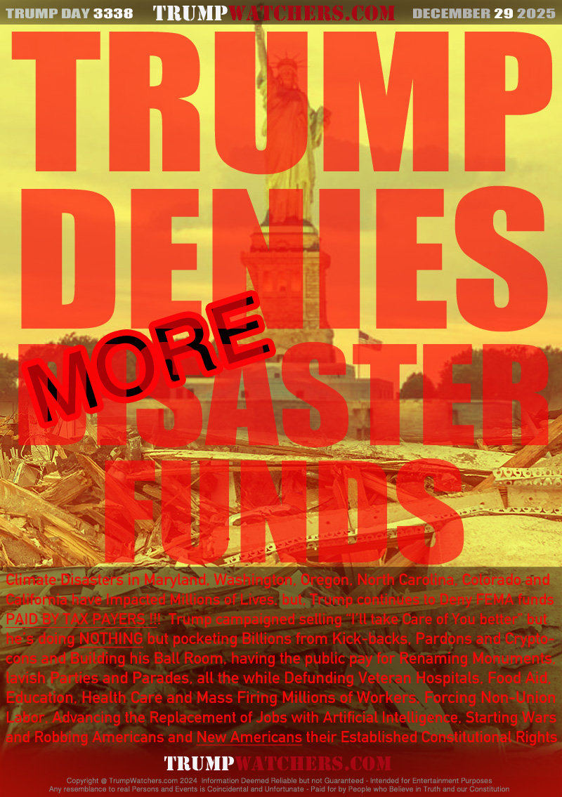 Climate Disasters in Maryland, Washington, Oregon, North Carolina, Colorado and 
California have Impacted Millions of Lives, but, Trump continues to Deny FEMA funds
PAID BY TAX PAYERS!  Trump campaigned selling “I’ll take Care of You beter” but
he’s doing NOTHING but pocketing Billions from Kick-backs, Pardons and Crypto-
Cons and Building his Ball Room, having the public pay for Renaming Monuments,
lavish Parties and Parades, all the while Defunding Veteran Hospitals, Food Aid,
Education, Health Care and Mass Firing Millions of Workers, Forcing Non-Union
Labor, Advancing the Replacement of Jobs with Artificial Intelligence, Starting Wars
and Robbing Americans and New Americans their Established Constitutional Rights